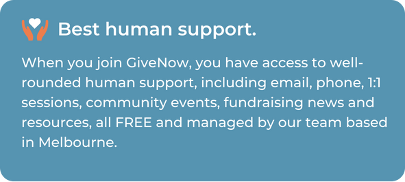 When you join GiveNow, you have access to well-rounded human support, including email, phone, 1:1 sessions, community events, fundraising news and resources, all FREE and managed by our team based in Melbourne.